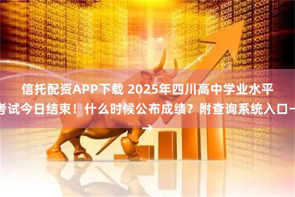 信托配资APP下载 2025年四川高中学业水平考试今日结束！什么时候公布成绩？附查询系统入口→
