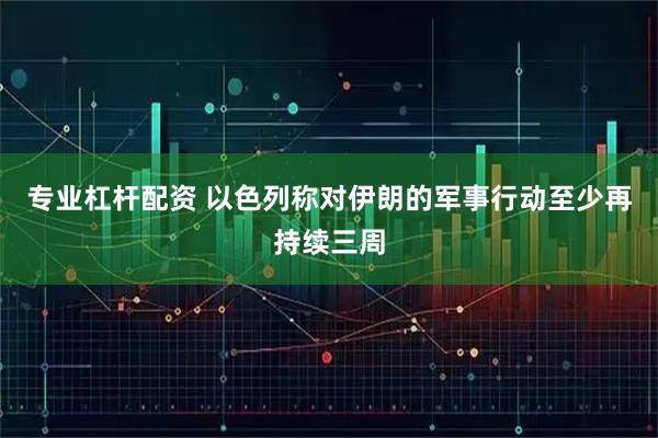 专业杠杆配资 以色列称对伊朗的军事行动至少再持续三周