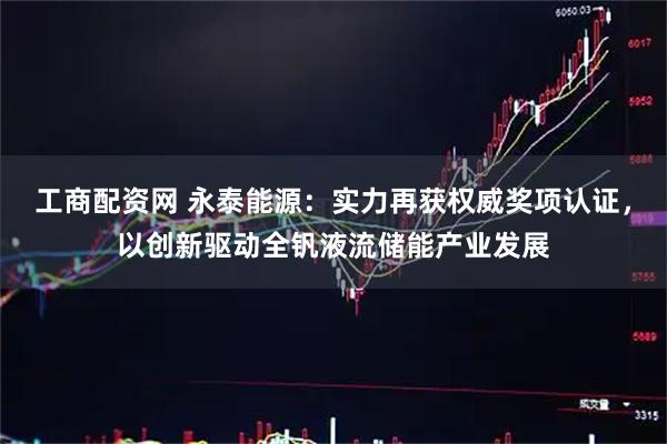工商配资网 永泰能源：实力再获权威奖项认证，以创新驱动全钒液流储能产业发展