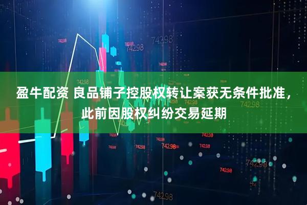 盈牛配资 良品铺子控股权转让案获无条件批准，此前因股权纠纷交易延期
