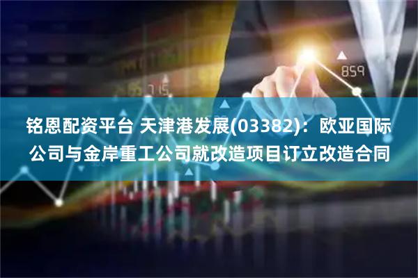 铭恩配资平台 天津港发展(03382)：欧亚国际公司与金岸重工公司就改造项目订立改造合同
