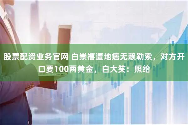 股票配资业务官网 白崇禧遭地痞无赖勒索，对方开口要100两黄金，白大笑：照给