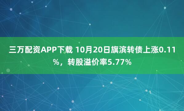 三万配资APP下载 10月20日旗滨转债上涨0.11%，转股溢价率5.77%