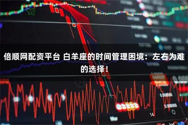 倍顺网配资平台 白羊座的时间管理困境：左右为难的选择！