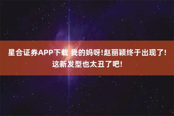 星合证券APP下载 我的妈呀!赵丽颖终于出现了!这新发型也太丑了吧!