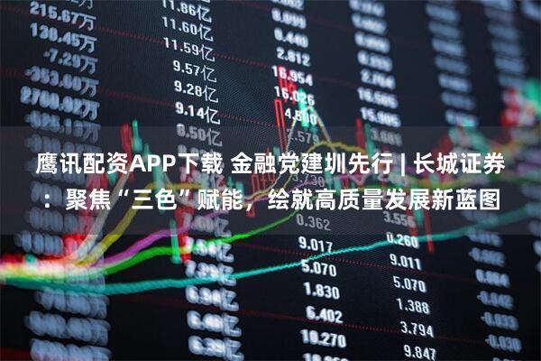 鹰讯配资APP下载 金融党建圳先行 | 长城证券：聚焦“三色”赋能，绘就高质量发展新蓝图