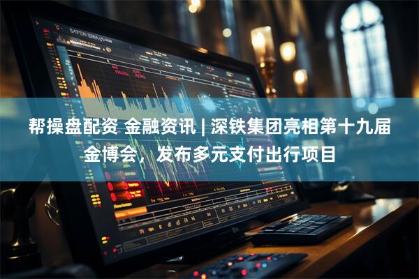 帮操盘配资 金融资讯 | 深铁集团亮相第十九届金博会，发布多元支付出行项目