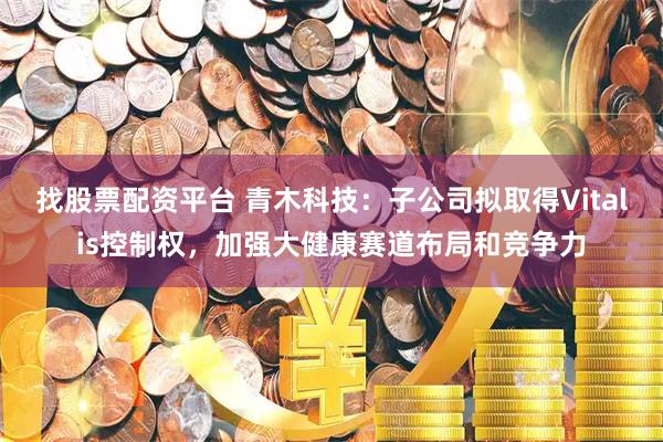 找股票配资平台 青木科技：子公司拟取得Vitalis控制权，加强大健康赛道布局和竞争力