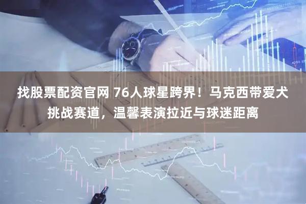 找股票配资官网 76人球星跨界！马克西带爱犬挑战赛道，温馨表演拉近与球迷距离