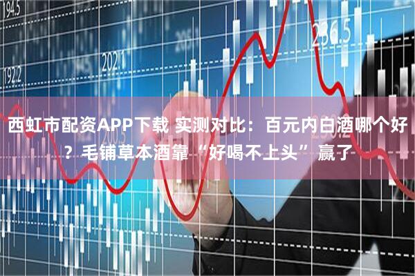 西虹市配资APP下载 实测对比：百元内白酒哪个好？毛铺草本酒靠 “好喝不上头” 赢了
