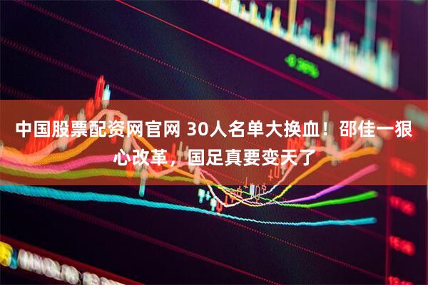 中国股票配资网官网 30人名单大换血！邵佳一狠心改革，国足真要变天了