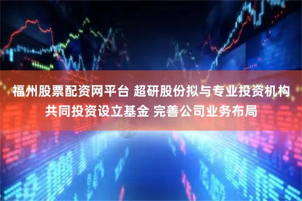 福州股票配资网平台 超研股份拟与专业投资机构共同投资设立基金 完善公司业务布局