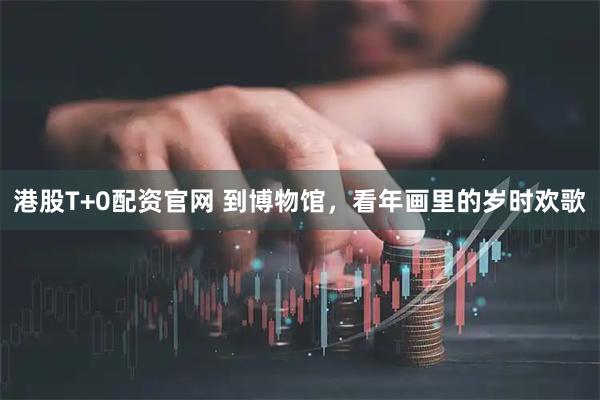 港股T+0配资官网 到博物馆，看年画里的岁时欢歌