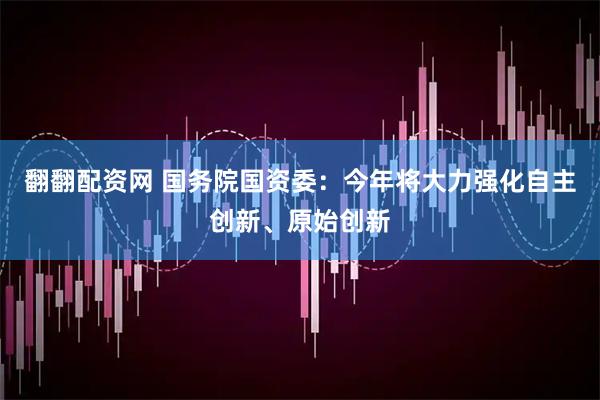 翻翻配资网 国务院国资委：今年将大力强化自主创新、原始创新