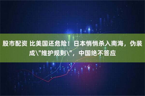股市配资 比美国还危险！日本悄悄杀入南海，伪装成＂维护规则＂，中国绝不答应
