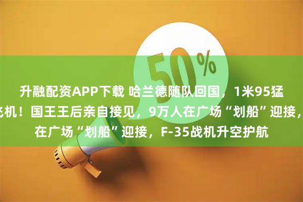 升融配资APP下载 哈兰德随队回国，1米95猛男抱着浣熊玩偶下飞机！国王王后亲自接见，9万人在广场“划船”迎接，F-35战机升空护航