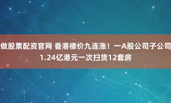做股票配资官网 香港楼价九连涨！一A股公司子公司1.24亿港元一次扫货12套房